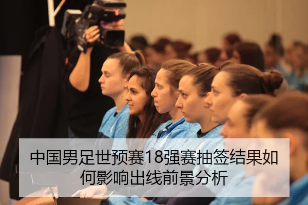 中国男足世预赛18强赛抽签结果如何影响出线前景分析